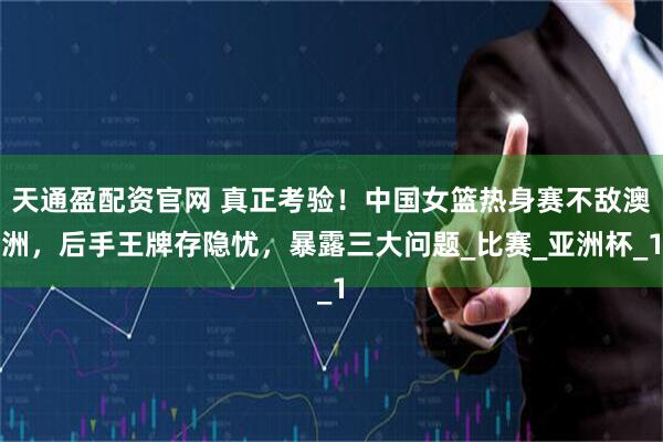 天通盈配资官网 真正考验！中国女篮热身赛不敌澳洲，后手王牌存隐忧，暴露三大问题_比赛_亚洲杯_1