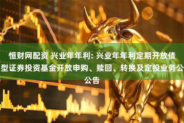 恒财网配资 兴业年年利: 兴业年年利定期开放债券型证券投资基金开放申购、赎回、转换及定投业务公告