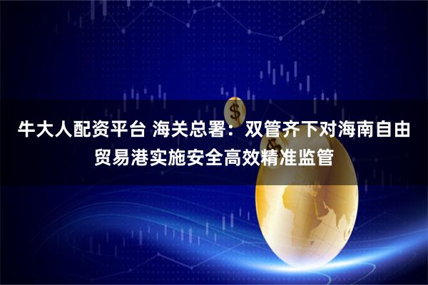 牛大人配资平台 海关总署：双管齐下对海南自由贸易港实施安全高效精准监管