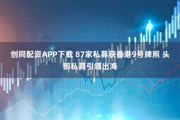 创同配资APP下载 87家私募获香港9号牌照 头部私募引领出海