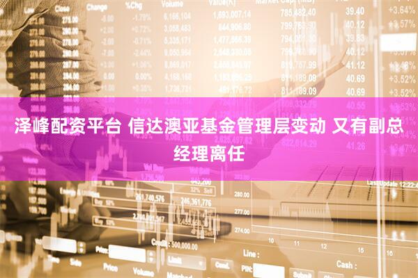 泽峰配资平台 信达澳亚基金管理层变动 又有副总经理离任