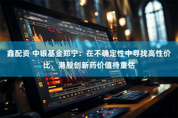 鑫配资 中银基金郑宁：在不确定性中寻找高性价比，港股创新药价值待重估