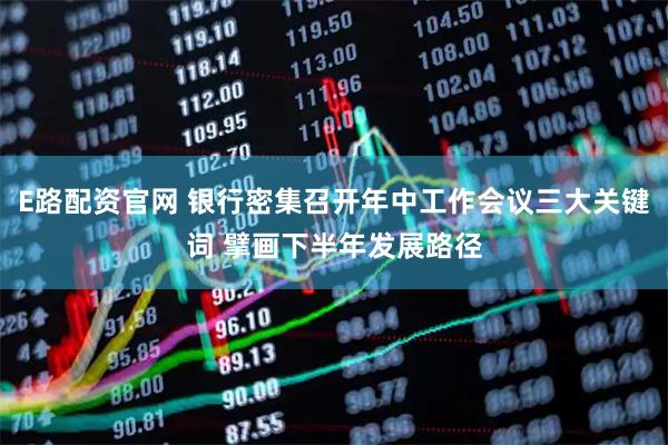E路配资官网 银行密集召开年中工作会议三大关键词 擘画下半年发展路径
