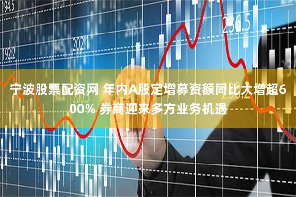 宁波股票配资网 年内A股定增募资额同比大增超600% 券商迎来多方业务机遇