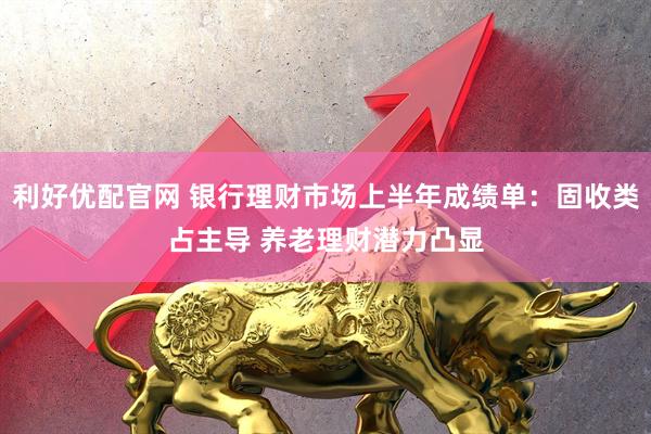 利好优配官网 银行理财市场上半年成绩单：固收类占主导 养老理财潜力凸显