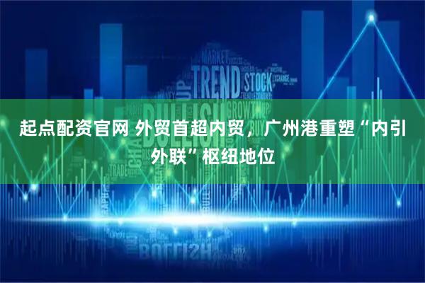 起点配资官网 外贸首超内贸，广州港重塑“内引外联”枢纽地位