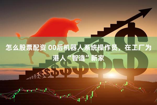 怎么股票配资 00后机器人系统操作员，在工厂为港人“智造”新家