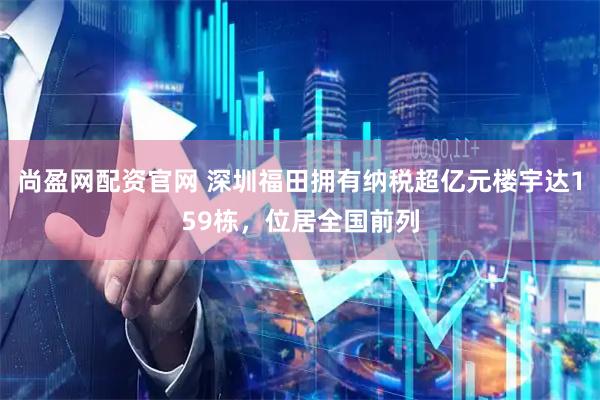 尚盈网配资官网 深圳福田拥有纳税超亿元楼宇达159栋，位居全国前列