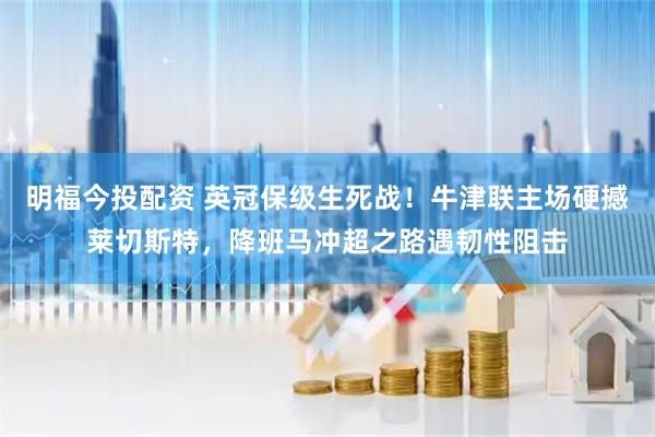 明福今投配资 英冠保级生死战！牛津联主场硬撼莱切斯特，降班马冲超之路遇韧性阻击