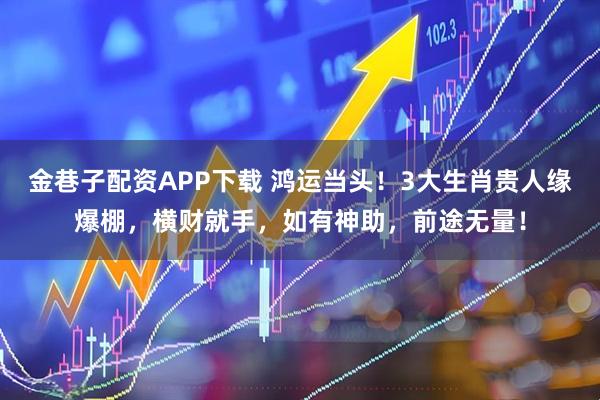 金巷子配资APP下载 鸿运当头！3大生肖贵人缘爆棚，横财就手，如有神助，前途无量！