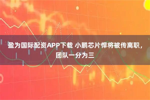 盈为国际配资APP下载 小鹏芯片悍将被传离职，团队一分为三